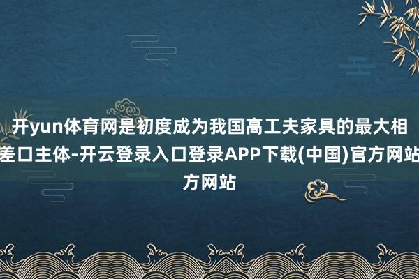 开yun体育网是初度成为我国高工夫家具的最大相差口主体-开云登录入口登录APP下载(中国)官方网站