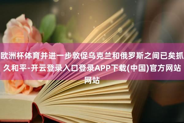 欧洲杯体育并进一步敦促乌克兰和俄罗斯之间已矣抓久和平-开云登录入口登录APP下载(中国)官方网站