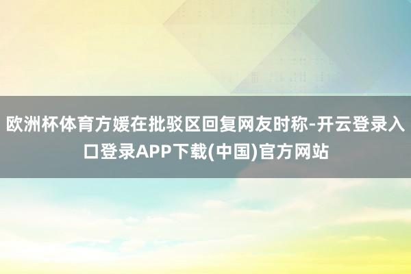 欧洲杯体育方媛在批驳区回复网友时称-开云登录入口登录APP下载(中国)官方网站