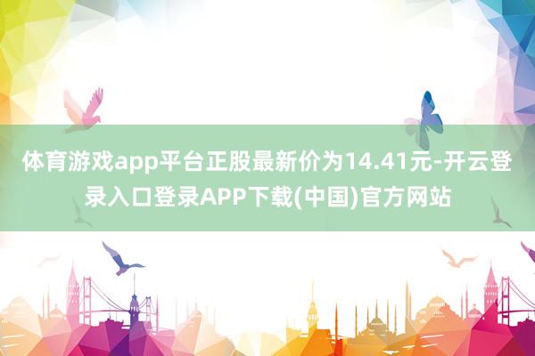 体育游戏app平台正股最新价为14.41元-开云登录入口登录APP下载(中国)官方网站