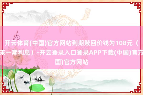 开云体育(中国)官方网站到期赎回价钱为108元（含终末一期利息）-开云登录入口登录APP下载(中国)官方网站
