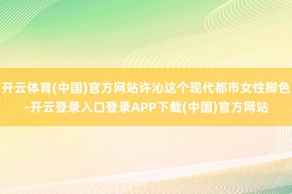 开云体育(中国)官方网站许沁这个现代都市女性脚色-开云登录入口登录APP下载(中国)官方网站