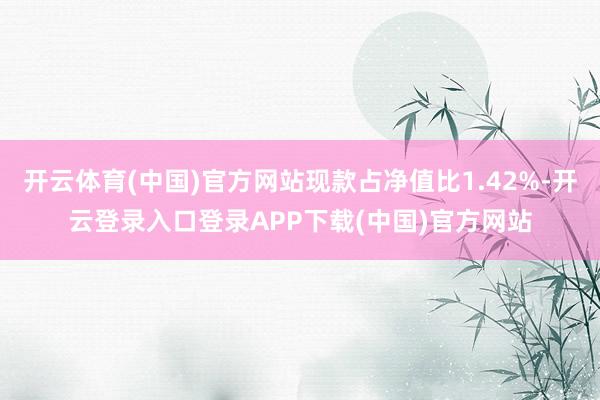 开云体育(中国)官方网站现款占净值比1.42%-开云登录入口登录APP下载(中国)官方网站