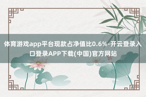 体育游戏app平台现款占净值比0.6%-开云登录入口登录APP下载(中国)官方网站