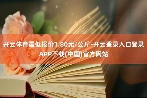 开云体育最低报价1.80元/公斤-开云登录入口登录APP下载(中国)官方网站