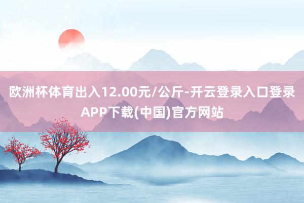 欧洲杯体育出入12.00元/公斤-开云登录入口登录APP下载(中国)官方网站
