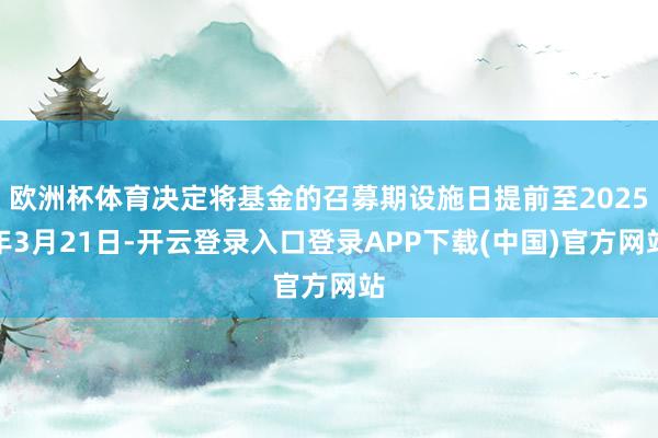 欧洲杯体育决定将基金的召募期设施日提前至2025年3月21日-开云登录入口登录APP下载(中国)官方网站