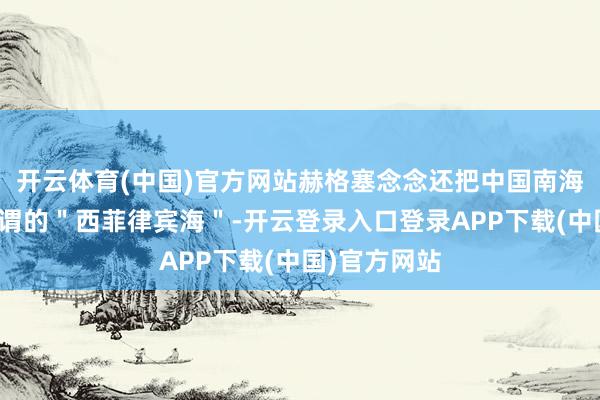 开云体育(中国)官方网站赫格塞念念还把中国南海强行称为所谓的＂西菲律宾海＂-开云登录入口登录APP下载(中国)官方网站