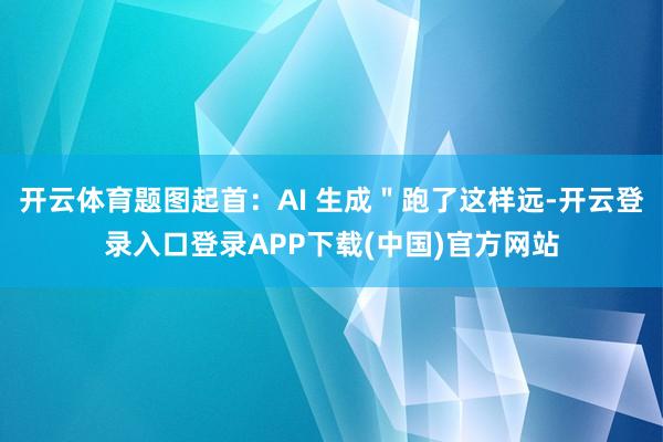 开云体育题图起首：AI 生成＂跑了这样远-开云登录入口登录APP下载(中国)官方网站