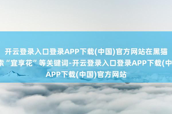开云登录入口登录APP下载(中国)官方网站在黑猫投诉平台检索“宜享花”等关键词-开云登录入口登录APP下载(中国)官方网站