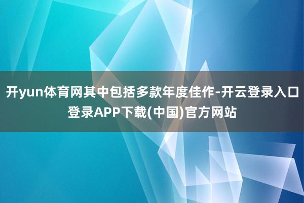 开yun体育网其中包括多款年度佳作-开云登录入口登录APP下载(中国)官方网站