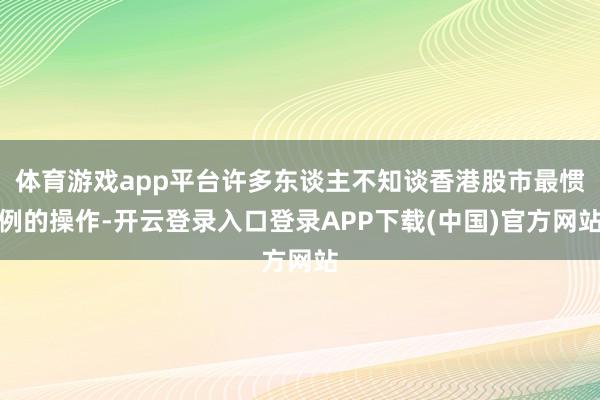 体育游戏app平台许多东谈主不知谈香港股市最惯例的操作-开云登录入口登录APP下载(中国)官方网站