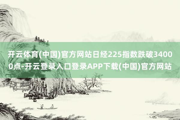 开云体育(中国)官方网站日经225指数跌破34000点-开云登录入口登录APP下载(中国)官方网站