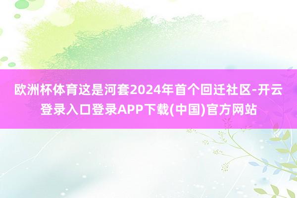 欧洲杯体育　　这是河套2024年首个回迁社区-开云登录入口登录APP下载(中国)官方网站