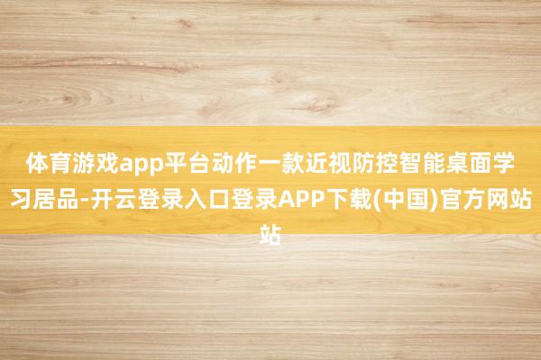 体育游戏app平台　　动作一款近视防控智能桌面学习居品-开云登录入口登录APP下载(中国)官方网站