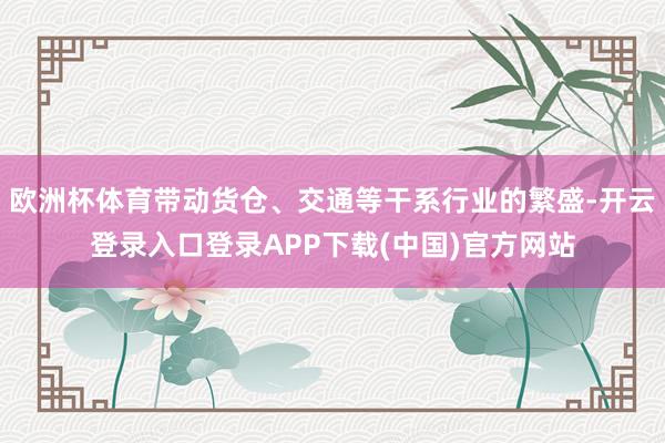 欧洲杯体育带动货仓、交通等干系行业的繁盛-开云登录入口登录APP下载(中国)官方网站