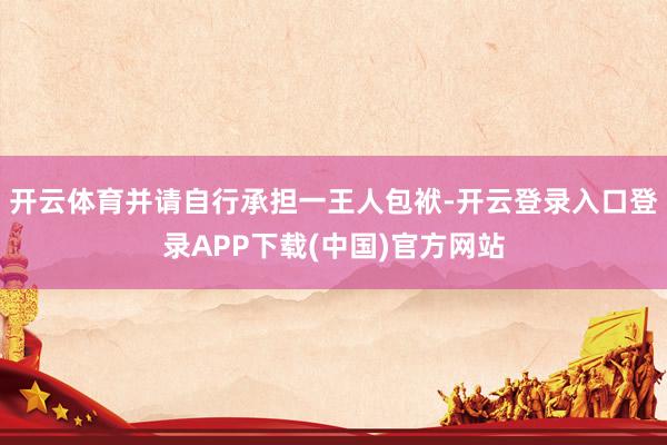 开云体育并请自行承担一王人包袱-开云登录入口登录APP下载(中国)官方网站