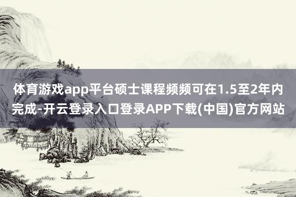 体育游戏app平台硕士课程频频可在1.5至2年内完成-开云登录入口登录APP下载(中国)官方网站