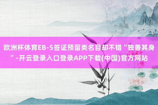欧洲杯体育EB-5签证预留类名目却不错“独善其身”-开云登录入口登录APP下载(中国)官方网站