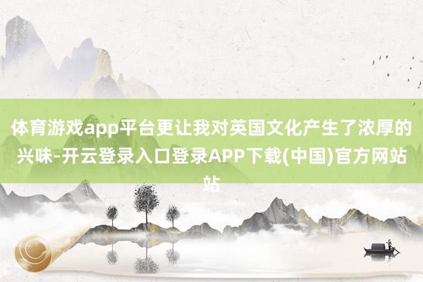 体育游戏app平台更让我对英国文化产生了浓厚的兴味-开云登录入口登录APP下载(中国)官方网站