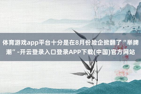 体育游戏app平台十分是在8月份险企掀翻了“举牌潮”-开云登录入口登录APP下载(中国)官方网站