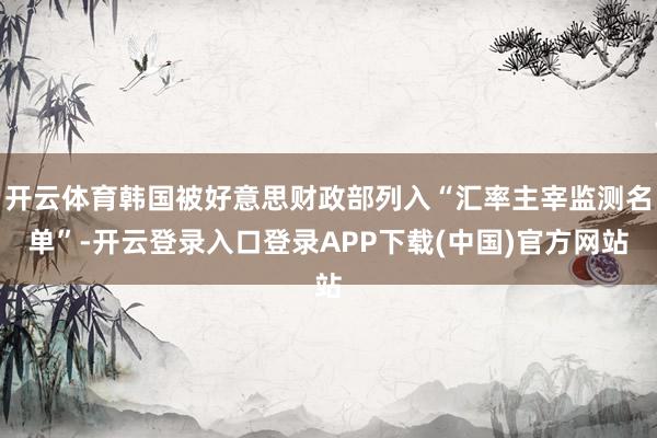 开云体育韩国被好意思财政部列入“汇率主宰监测名单”-开云登录入口登录APP下载(中国)官方网站
