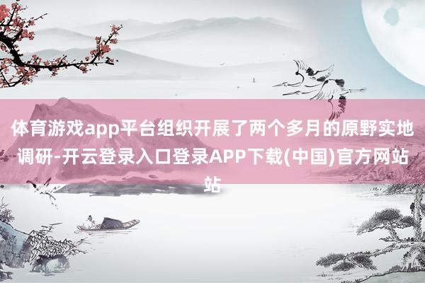 体育游戏app平台组织开展了两个多月的原野实地调研-开云登录入口登录APP下载(中国)官方网站