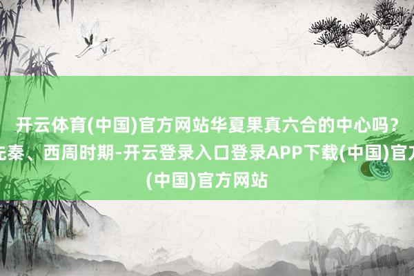 开云体育(中国)官方网站华夏果真六合的中心吗？早在先秦、西周时期-开云登录入口登录APP下载(中国)官方网站