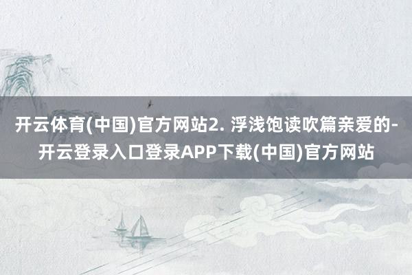 开云体育(中国)官方网站2. 浮浅饱读吹篇亲爱的-开云登录入口登录APP下载(中国)官方网站