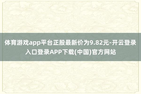 体育游戏app平台正股最新价为9.82元-开云登录入口登录A