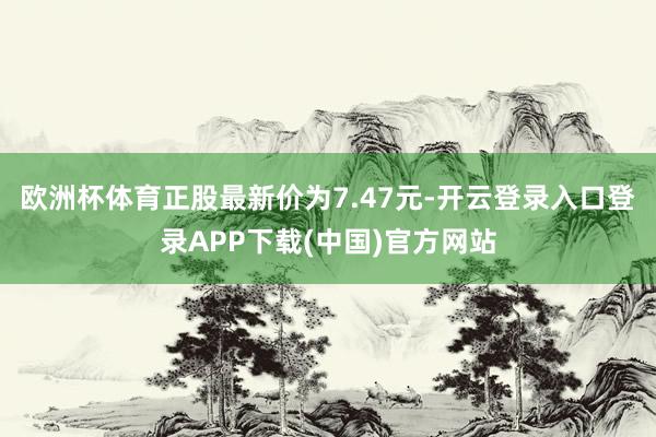 欧洲杯体育正股最新价为7.47元-开云登录入口登录APP下载