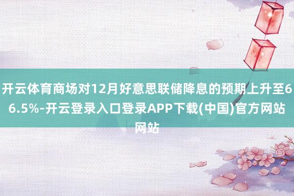 开云体育商场对12月好意思联储降息的预期上升至66.5%-开云登录入口登录APP下载(中国)官方网站