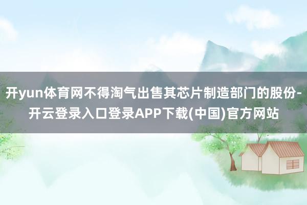 开yun体育网不得淘气出售其芯片制造部门的股份-开云登录入口