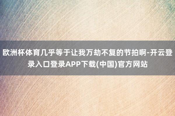 欧洲杯体育几乎等于让我万劫不复的节拍啊-开云登录入口登录APP下载(中国)官方网站
