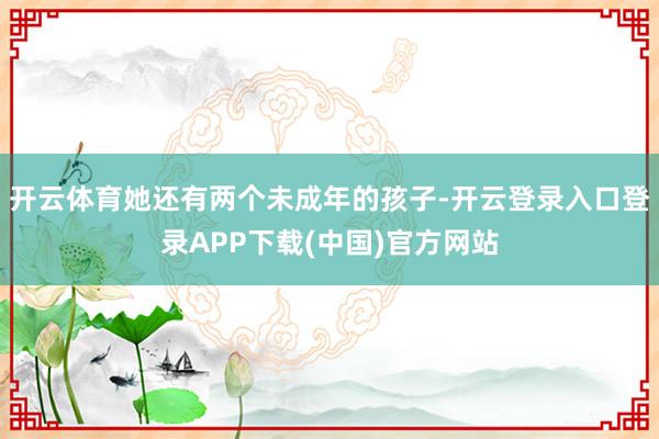 开云体育她还有两个未成年的孩子-开云登录入口登录APP下载(