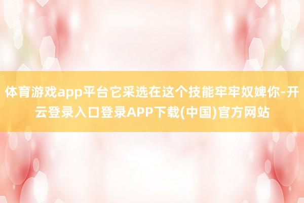 体育游戏app平台它采选在这个技能牢牢奴婢你-开云登录入口登