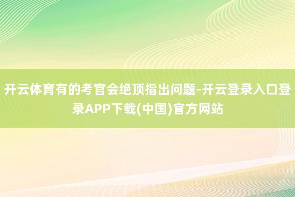 开云体育有的考官会绝顶指出问题-开云登录入口登录APP下载(中国)官方网站