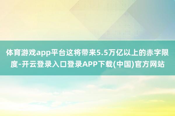 体育游戏app平台这将带来5.5万亿以上的赤字限度-开云登录
