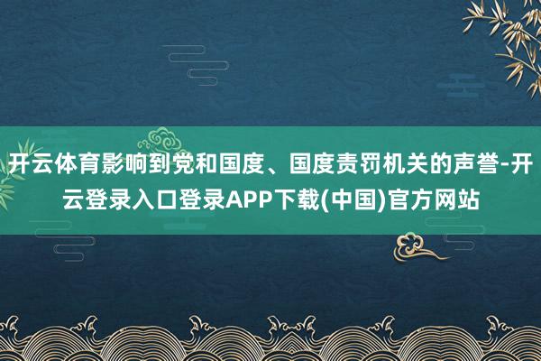 开云体育影响到党和国度、国度责罚机关的声誉-开云登录入口登录