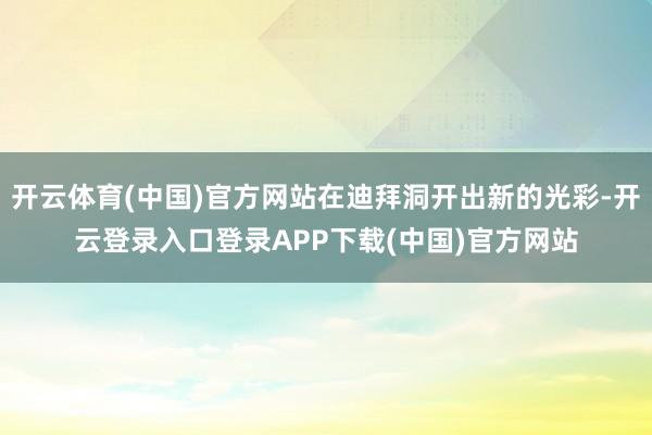 开云体育(中国)官方网站在迪拜洞开出新的光彩-开云登录入口登