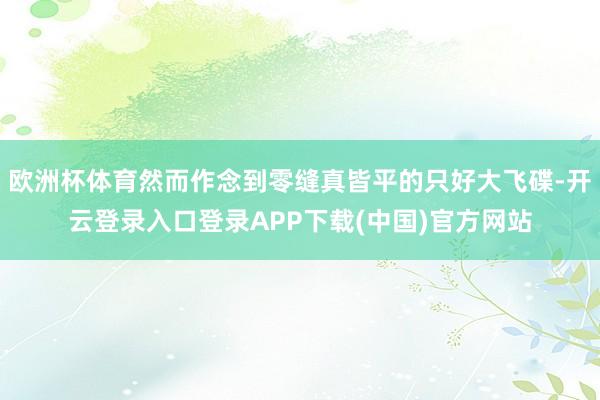欧洲杯体育然而作念到零缝真皆平的只好大飞碟-开云登录入口登录