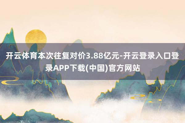 开云体育本次往复对价3.88亿元-开云登录入口登录APP下载