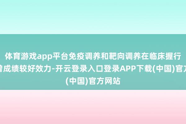 体育游戏app平台免疫调养和靶向调养在临床握行中也曾成绩较好