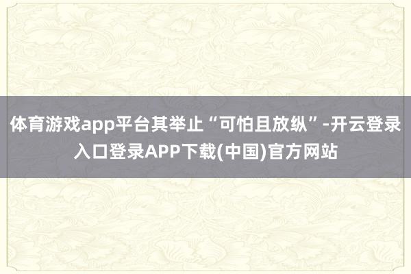 体育游戏app平台其举止“可怕且放纵”-开云登录入口登录APP下载(中国)官方网站