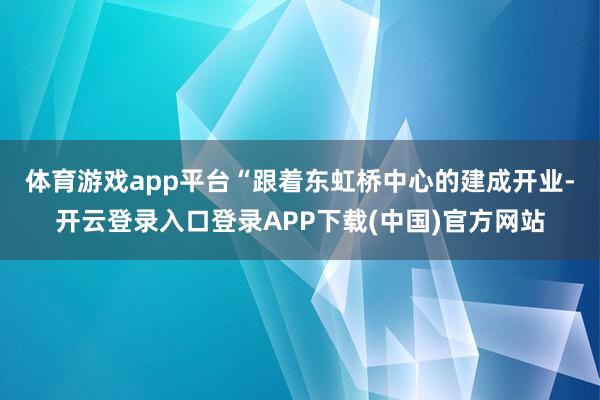 体育游戏app平台　　“跟着东虹桥中心的建成开业-开云登录入口登录APP下载(中国)官方网站