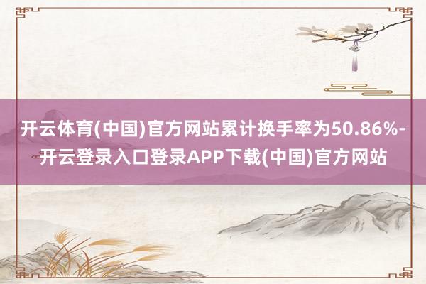 开云体育(中国)官方网站累计换手率为50.86%-开云登录入