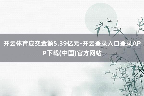 开云体育成交金额5.39亿元-开云登录入口登录APP下载(中