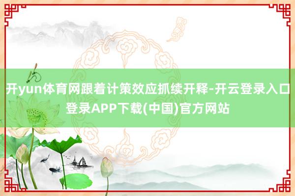 开yun体育网跟着计策效应抓续开释-开云登录入口登录APP下