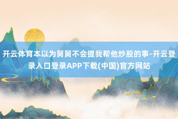 开云体育本以为舅舅不会提我帮他炒股的事-开云登录入口登录AP