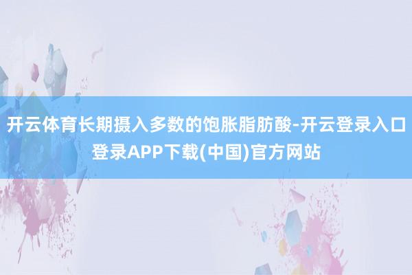 开云体育长期摄入多数的饱胀脂肪酸-开云登录入口登录APP下载(中国)官方网站